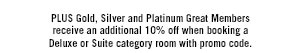 PLUS Gold, Silver and Platinum Great Members receive an additional 10% off when booking a Deluxe or Suite category room with promo code. BFSALE079194557