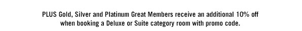 PLUS Gold, Silver and Platinum Great Members receive an additional 10% off when booking a Deluxe or Suite category room with promo code. BFSALE079194557