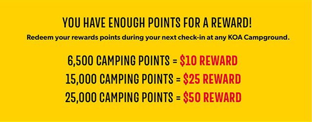 You have enough points for a reward! Redeem your rewards points during your next check-in at any KOA Campground. 6,5OO CAMPING POINTS = $1O REWARD. 15,OOO CAMPING POINTS = $25 REWARD. 25,OOO CAMPING POINTS = $5O REWARD.
