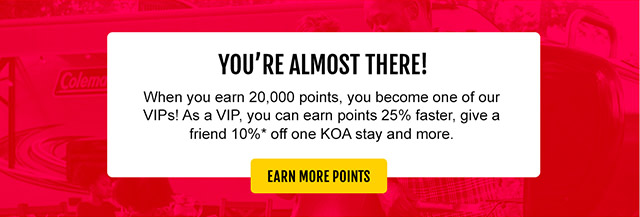 You're almost there! When you earn 20,000 points, you become one of our VIPs! As a VIP, you can earn points 25% faster, give a friend 10%* off one KOA stay and more. Earn More Points
