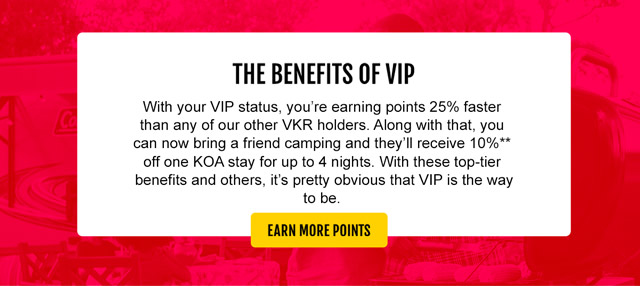 The benefits of VIP. With your VIP status, you're earning points 25% faster than any of our other VKR holders. Along with that, you can now bring a friend camping and they'll receive 10%** off one KOA stay for up to 4 nights. With these top-tier benefits and others, it's pretty obvious that VIP is the way to be. Earn More Points