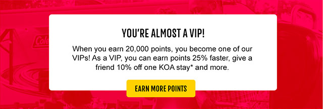 You're almost VIP! When you earn 20,000 points, you become one of our VIPs! As a VIP, you can earn points 25% faster, give a friend 10% off one KOA stay* and more.