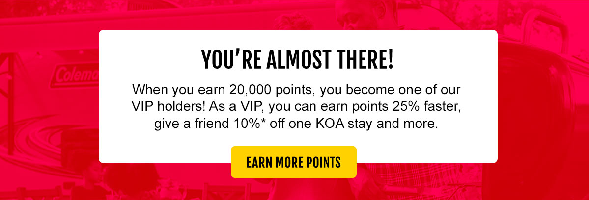 You're almost there! When you earn 20,000 points, you become one of our VIP holders! As a VIP, you can earn points 25% faster, give a friend 10%* off one KOA stay and more. Earn more points!