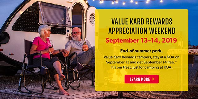 Value Kard Rewards Appreciation Weekend - September 13-14, 2019. End of Summer Perk! Value Kard Rewards Campers, stay at a KOA on September 13 and get September 14 free.* It's our treat, just for camping at KOA.