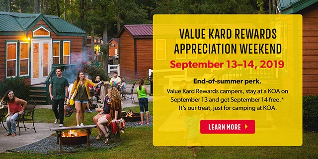 Value Kard Rewards Appreciation Weekend - September 13-14, 2019. End of Summer Perk! Value Kard Rewards Campers, stay at a KOA on September 13 and get September 14 free.* It's our treat, just for camping at KOA.