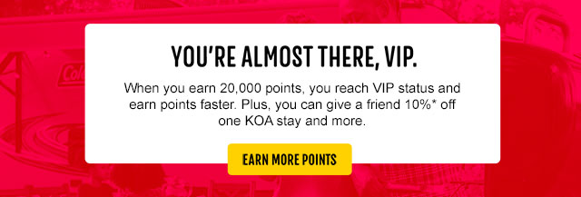 You're almost there, VIP! When you earn 20,000 points, you reach VIP status and earn points faster. Plus, you can give a friend 10%* off one KOA stay and more. Earn more points