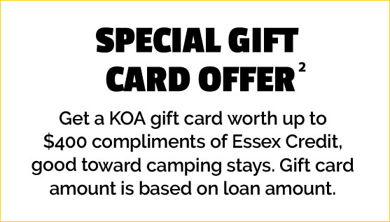 Special Gift Card Offer - Get a KOA gift card worth up to $400 compliments of Essex Credit, good toward camping stays. Gift card amount is based on loan amount.