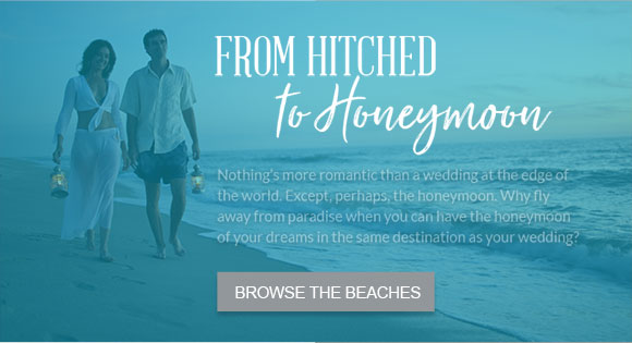 From Hitched to Honeymoon. Nothing’s more romantic than a wedding at the edge of the world. Except, perhaps, the honeymoon. Why fly away from paradise when you can have the honeymoon of your dreams in the same destination as your wedding? Browse the beaches.