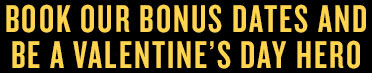 BOOK OUR BONUS DATES AND BE A VALENTINE'S DAY HERO