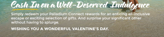 Cash In on a Well-Deserved Indulgence. Simply redeem your Palladium Connect rewards for an enticing all-inclusive escape or exciting selection of gifts. And surprise your significant other without having to splurge. Wishing you a wonderful Valentine's Day