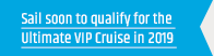Sail soon to qualify for the Ultimate VIP Cruise in 2019