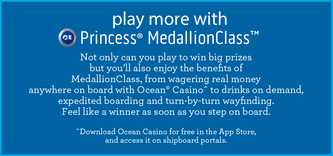 Play more with Princess Medallion Class. Not only can you play to win big prizes but you'll also enjoy the benefits of MedallionClass, from wagering real money anywhere on board with Ocean® Casinoˆ to drinks on demand, expedited boarding and turn-by-turn wayfinding. Feel like a winner as soon as you step on board. Download Ocean Casino for free in the App Store, and access it on shipboard portals.