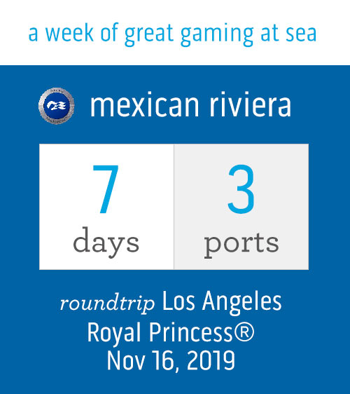 A week of great gaming at sea. Mexican Riviera: 7 days, 3 ports. Roundtrip Los Angeles Royal Princess Nov. 16, 2019.