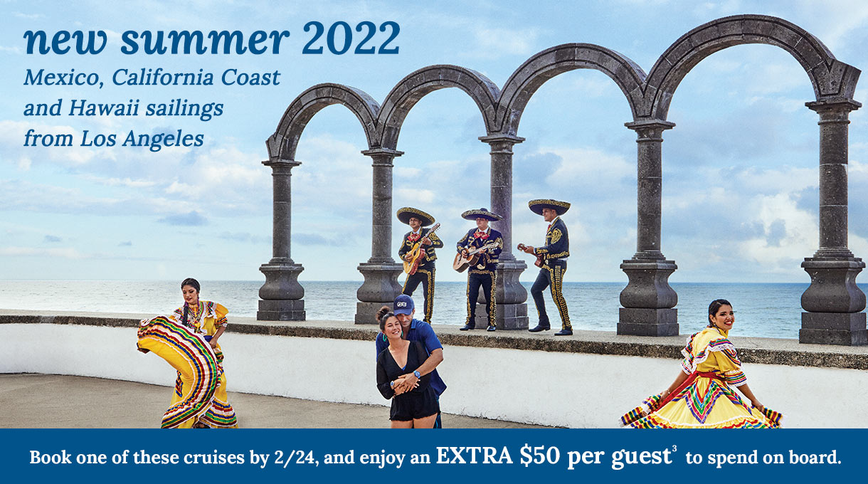 New Summer 2022 cruises - Mexico, California Coast, and Hawaii sailings from Los Angeles. Book one of these cruises by Feb 24 and enjoy an extra $50 per guest to spend onboard