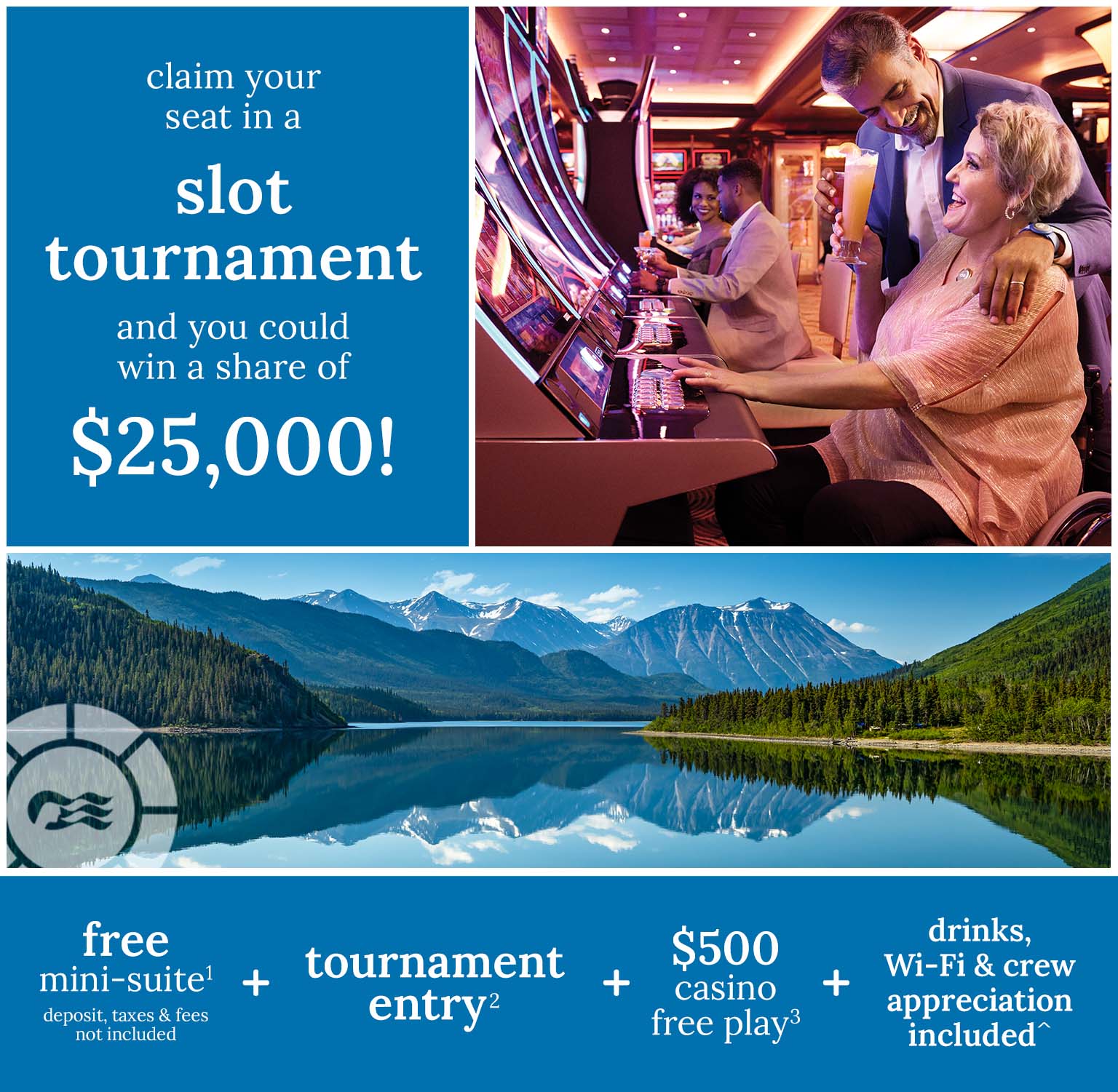 Claim your seat in a slot tournament and you could win a share of $25,000 - free mini-suite(1) + tournament entry(2) + $500 casino free play(3) + drinks, wi-fi & crew appreciation included^