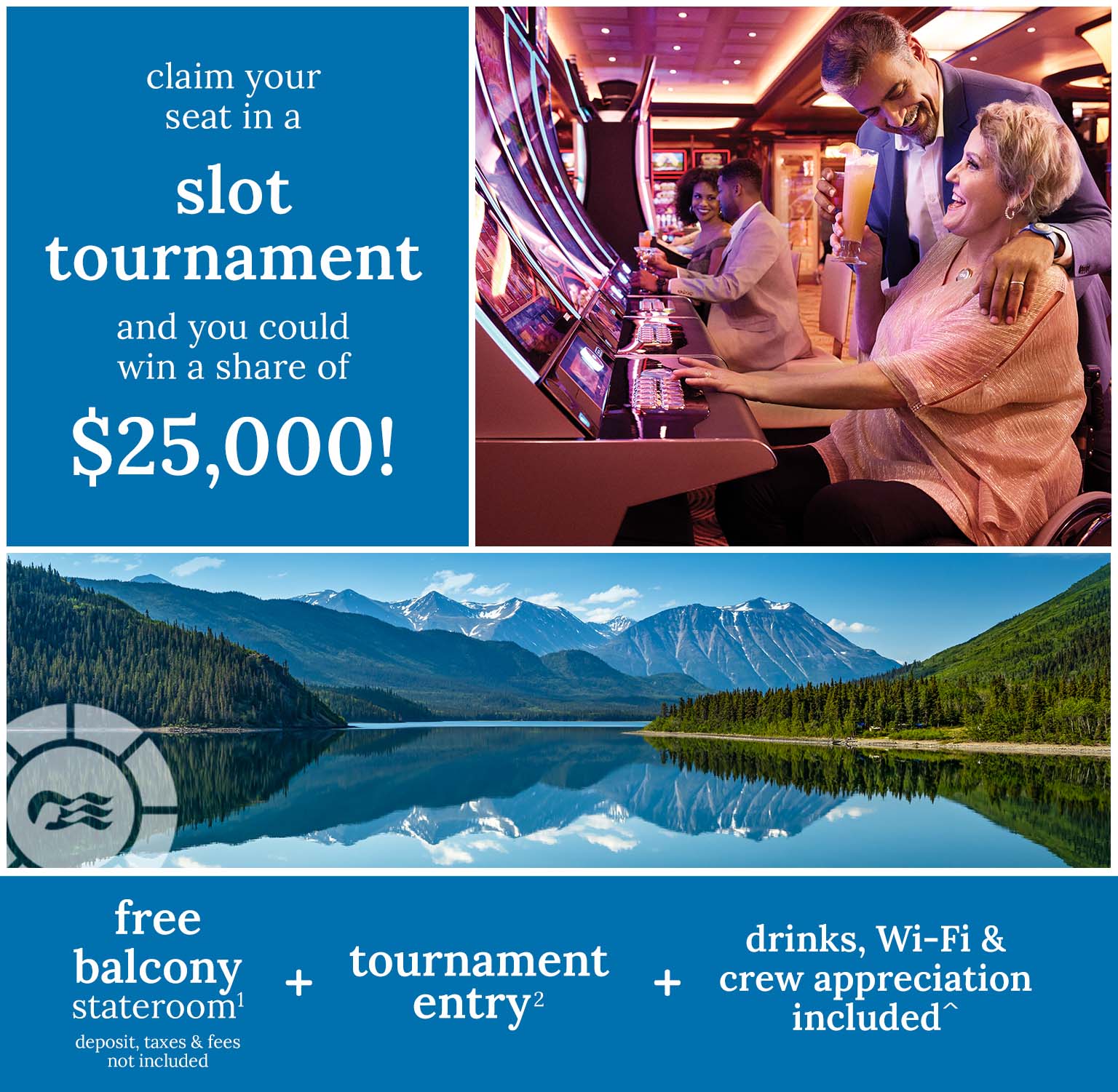 Claim your seat in a slot tournament and you could win a share of $25,000 - free balcony stateroom(1)1 + tournament entry(2) + drinks, wifi & crew appreciation included^
