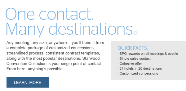 ONE CONTACT. MANY DESTINATIONS. Any meeting, any size, anywhere—you'll benefit from a complete package of customized concessions, streamlined process, consistent contract templates, along with the most popular destinations. Starwood Convention Collection is your single point of contact. From here, anything's possible. LEARN MORE