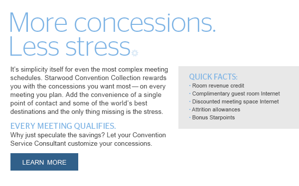 MORE CONCESSIONS. LESS STRESS. It's simplicity itself for even the most complex meeting schedules. Starwood Convention Collection rewards you with the concessions you want most - on every meeting you plan. Add the convenience of a single point of contact and some of the world's best destinations and the only thing missing is the stress. EVERY MEETING QUALIFIES. Why just speculate the savings? Let your Convention Service Consultant customize your concessions. LEARN MORE