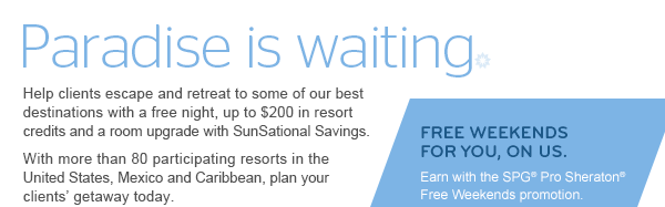 PARADISE IS WAITING. Help clients escape and retreat to some of our best destinations with a free night, up to $200 in resort credits and a room upgrade with SunSational Savings. With more than 75 participating resorts worldwide, plan your clients' getaway today. | FREE WEEKENDS FOR YOU, ON US. Earn with the SPG® Pro Sheraton® Free Weekends promotion.